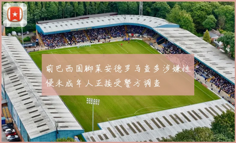 前巴西国脚莱安德罗马查多涉嫌性侵未成年人正接受警方调查