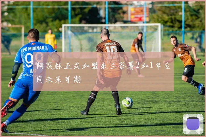 阿莫林正式加盟米兰签署2加1年合同未来可期