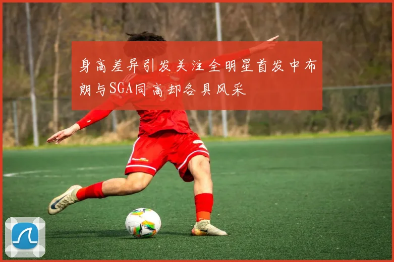 身高差异引发关注全明星首发中布朗与SGA同高却各具风采