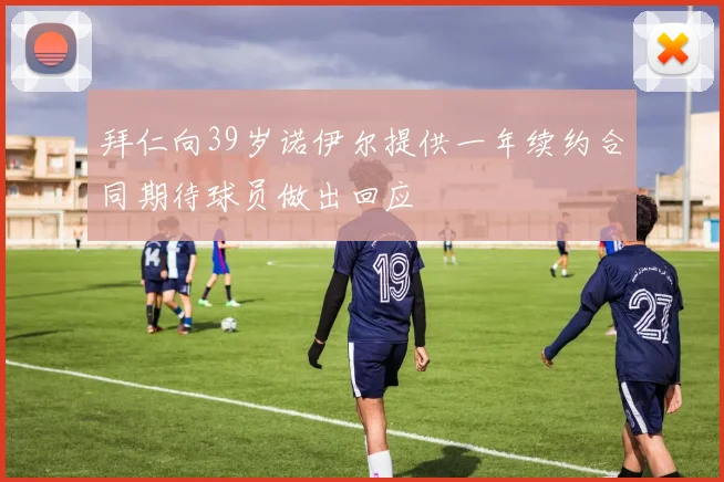 拜仁向39岁诺伊尔提供一年续约合同期待球员做出回应