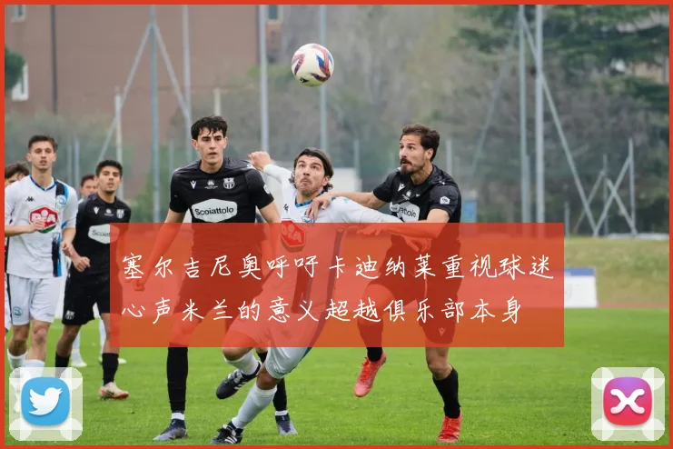 塞尔吉尼奥呼吁卡迪纳莱重视球迷心声米兰的意义超越俱乐部本身