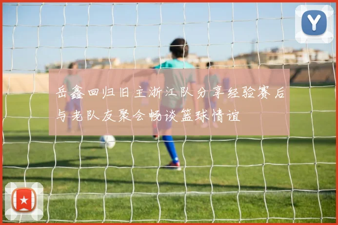 岳鑫回归旧主浙江队分享经验赛后与老队友聚会畅谈篮球情谊