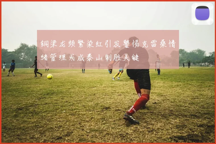 铜梁龙频繁染红引发警惕克雷桑情绪管理或成泰山制胜关键