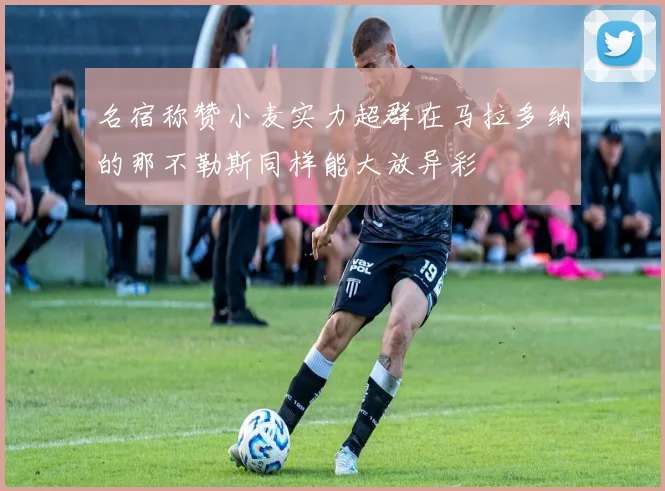 名宿称赞小麦实力超群在马拉多纳的那不勒斯同样能大放异彩