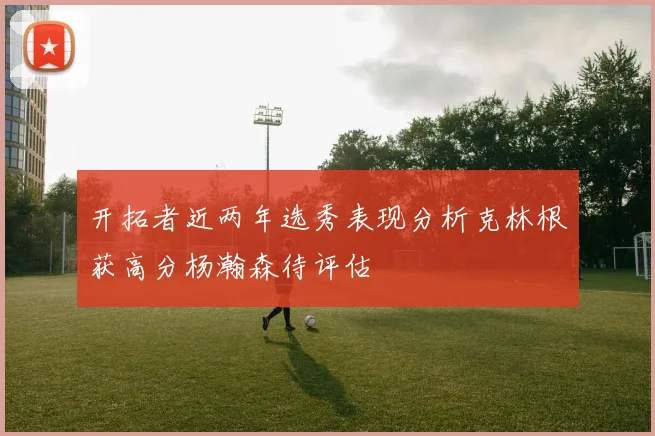 开拓者近两年选秀表现分析克林根获高分杨瀚森待评估