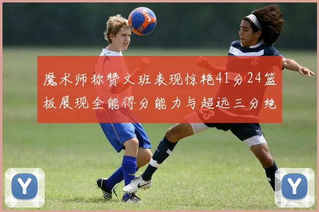 魔术师称赞文班表现惊艳41分24篮板展现全能得分能力与超远三分绝技