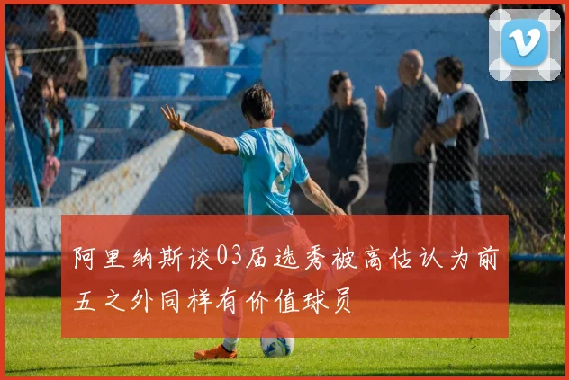 阿里纳斯谈03届选秀被高估认为前五之外同样有价值球员