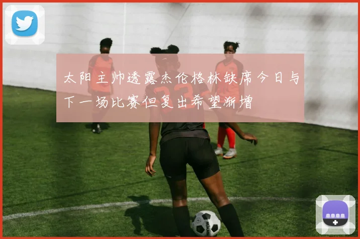 太阳主帅透露杰伦格林缺席今日与下一场比赛但复出希望渐增