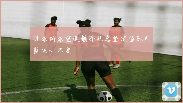 贝尔纳尔重返巅峰状态坚定留队巴萨决心不变