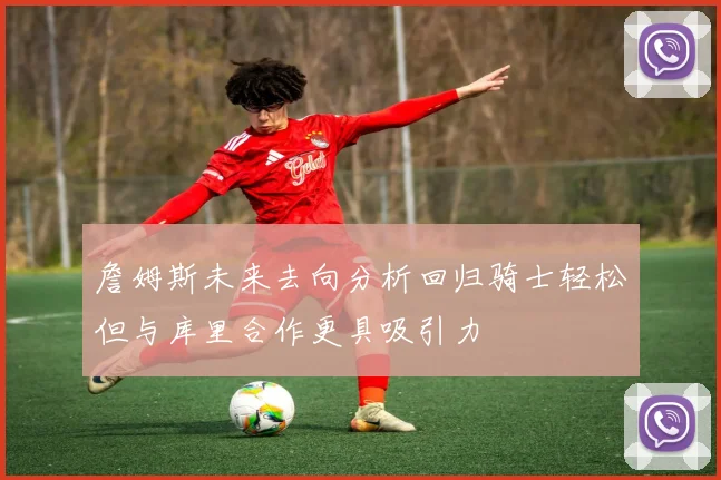 詹姆斯未来去向分析回归骑士轻松但与库里合作更具吸引力
