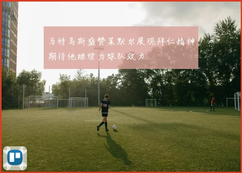 马特乌斯盛赞莱默尔展现拜仁精神期待他继续为球队效力