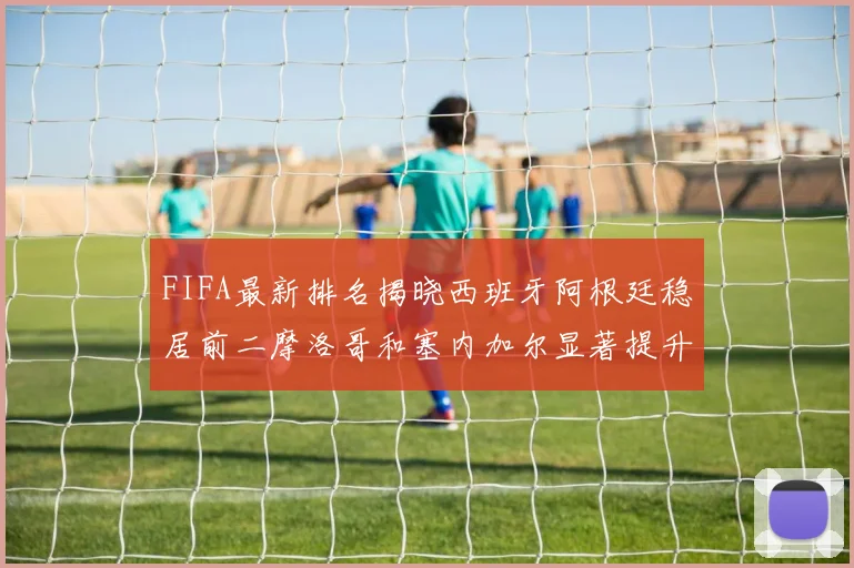 FIFA最新排名揭晓西班牙阿根廷稳居前二摩洛哥和塞内加尔显著提升