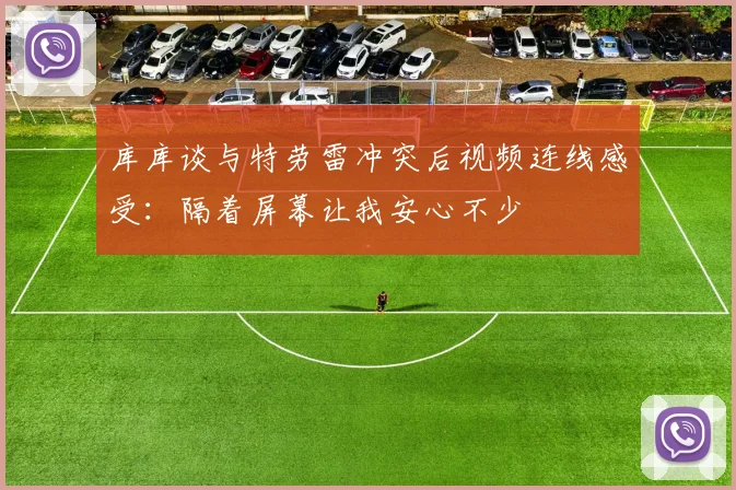 库库谈与特劳雷冲突后视频连线感受：隔着屏幕让我安心不少