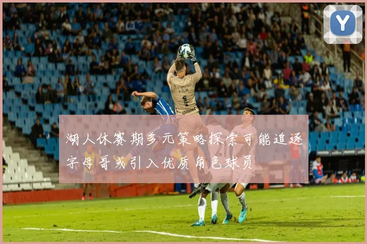 湖人休赛期多元策略探索可能追逐字母哥或引入优质角色球员