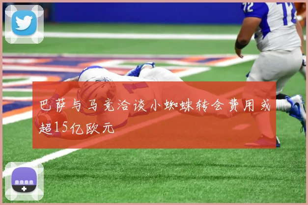 巴萨与马竞洽谈小蜘蛛转会费用或超15亿欧元