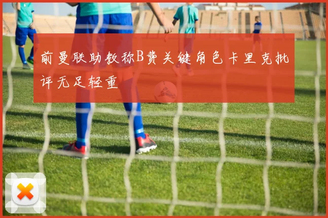 前曼联助教称B费关键角色卡里克批评无足轻重