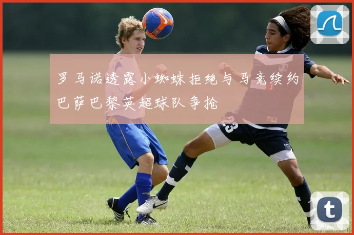罗马诺透露小蜘蛛拒绝与马竞续约巴萨巴黎英超球队争抢