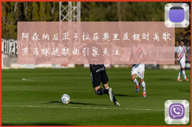 阿森纳后卫卡拉菲奥里度假时高歌罗马球迷歌曲引发关注