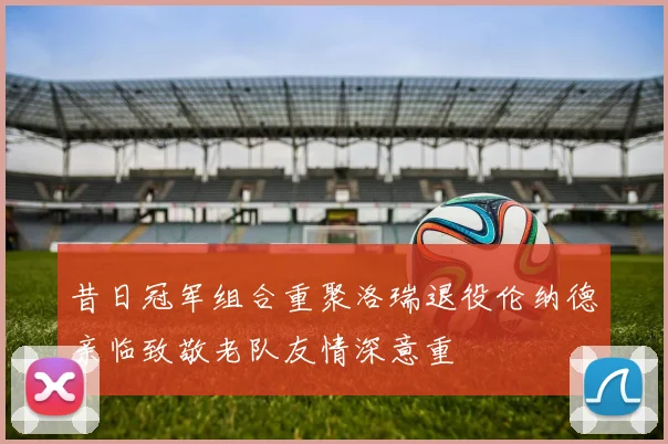 昔日冠军组合重聚洛瑞退役伦纳德亲临致敬老队友情深意重