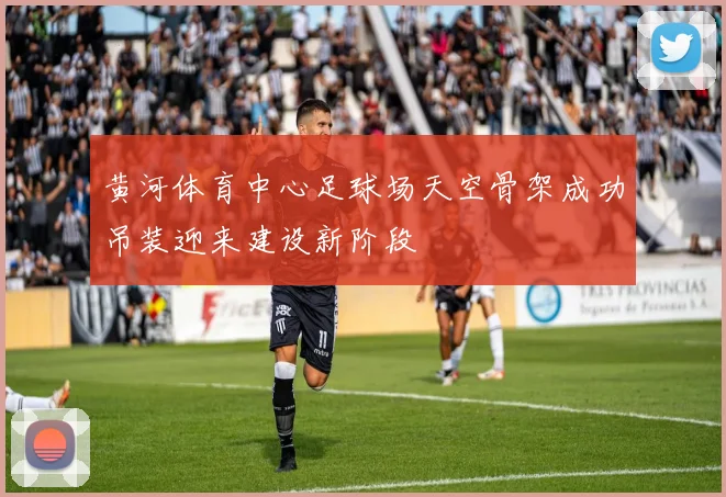 黄河体育中心足球场天空骨架成功吊装迎来建设新阶段