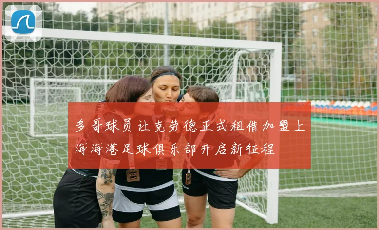 多哥球员让克劳德正式租借加盟上海海港足球俱乐部开启新征程